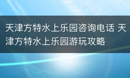 天津方特水上乐园咨询电话 天津方特水上乐园游玩攻略
