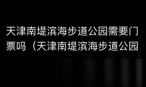 天津南堤滨海步道公园需要门票吗（天津南堤滨海步道公园需要门票吗现在）