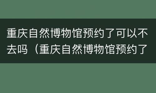 重庆自然博物馆预约了可以不去吗（重庆自然博物馆预约了可以不去吗知乎）