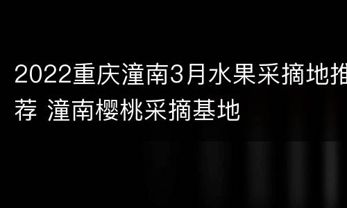 2022重庆潼南3月水果采摘地推荐 潼南樱桃采摘基地
