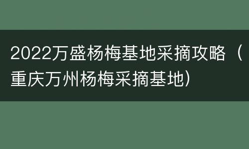 2022万盛杨梅基地采摘攻略（重庆万州杨梅采摘基地）