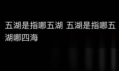 五湖是指哪五湖 五湖是指哪五湖哪四海