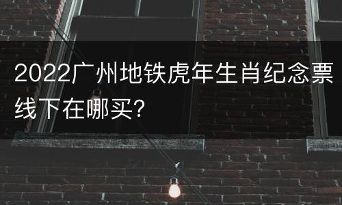 2022广州地铁虎年生肖纪念票线下在哪买？
