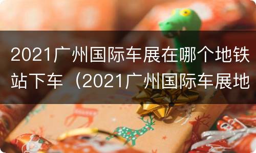 2021广州国际车展在哪个地铁站下车（2021广州国际车展地点和时间）