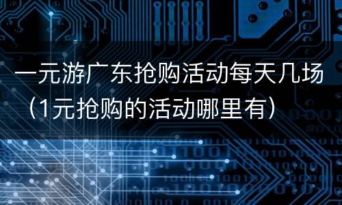 一元游广东抢购活动每天几场（1元抢购的活动哪里有）