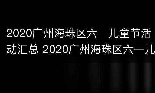 2020广州海珠区六一儿童节活动汇总 2020广州海珠区六一儿童节活动汇总表