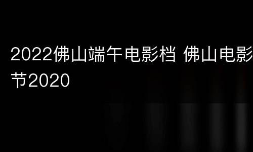 2022佛山端午电影档 佛山电影节2020