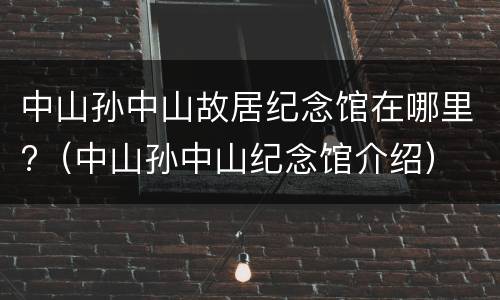 中山孙中山故居纪念馆在哪里?（中山孙中山纪念馆介绍）