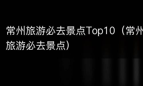常州旅游必去景点Top10（常州旅游必去景点）