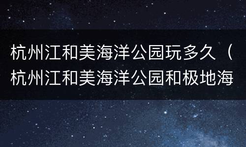 杭州江和美海洋公园玩多久（杭州江和美海洋公园和极地海洋公园）
