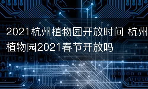 2021杭州植物园开放时间 杭州植物园2021春节开放吗