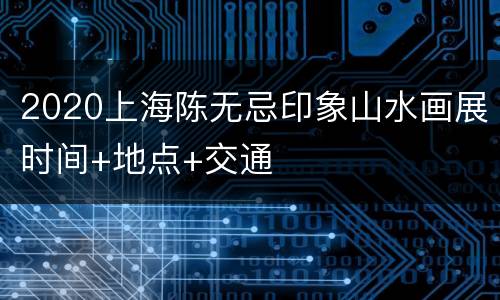 2020上海陈无忌印象山水画展时间+地点+交通