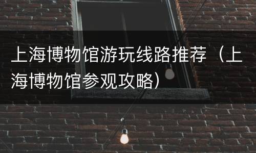 上海博物馆游玩线路推荐（上海博物馆参观攻略）