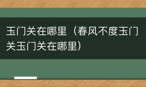 玉门关在哪里（春风不度玉门关玉门关在哪里）