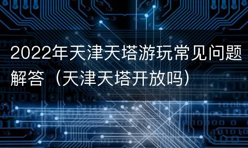 2022年天津天塔游玩常见问题解答（天津天塔开放吗）
