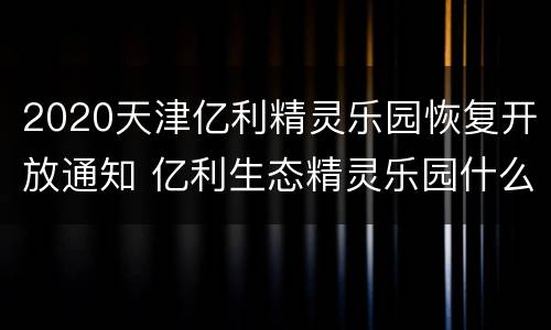 2020天津亿利精灵乐园恢复开放通知 亿利生态精灵乐园什么时候建成的