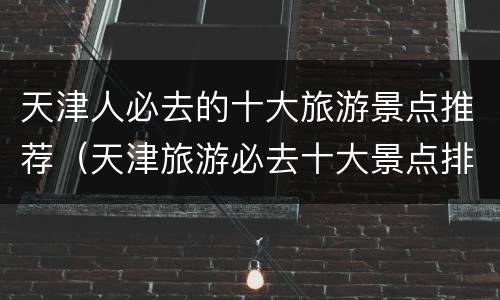 天津人必去的十大旅游景点推荐（天津旅游必去十大景点排名）