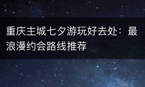 重庆主城七夕游玩好去处：最浪漫约会路线推荐