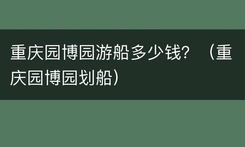 重庆园博园游船多少钱？（重庆园博园划船）