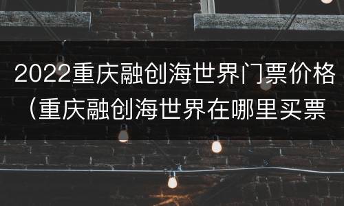 2022重庆融创海世界门票价格（重庆融创海世界在哪里买票）