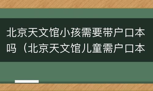北京天文馆小孩需要带户口本吗（北京天文馆儿童需户口本么?）