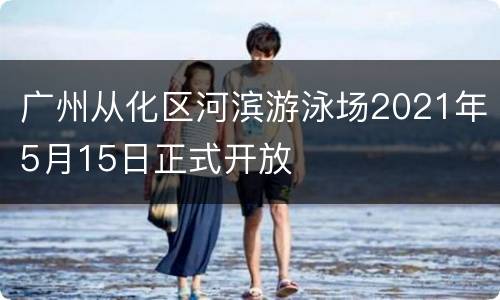 广州从化区河滨游泳场2021年5月15日正式开放