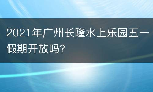 2021年广州长隆水上乐园五一假期开放吗？