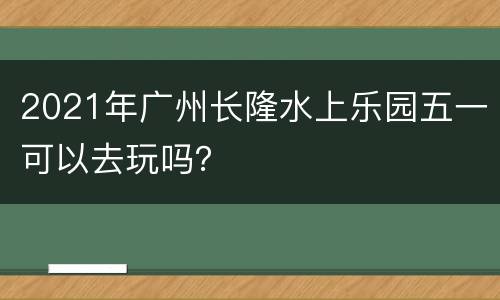 2021年广州长隆水上乐园五一可以去玩吗？