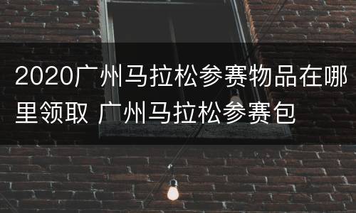 2020广州马拉松参赛物品在哪里领取 广州马拉松参赛包