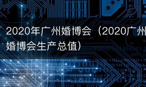 2020年广州婚博会（2020广州婚博会生产总值）