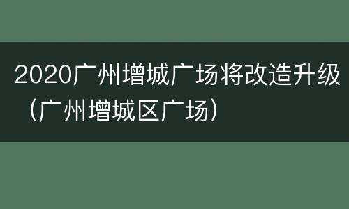 2020广州增城广场将改造升级（广州增城区广场）
