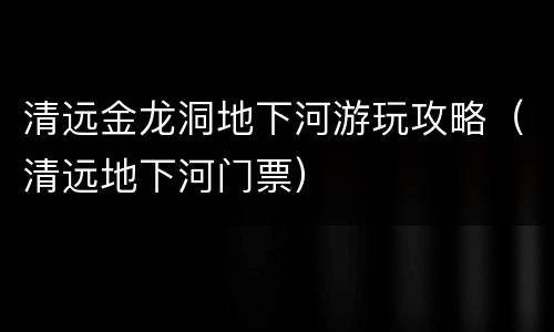 清远金龙洞地下河游玩攻略（清远地下河门票）