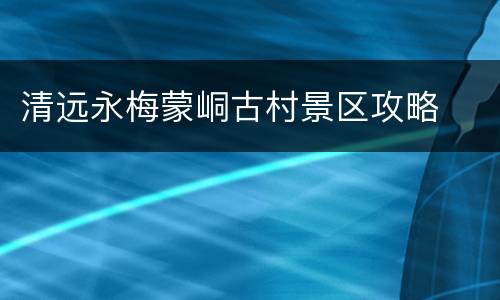 清远永梅蒙峒古村景区攻略