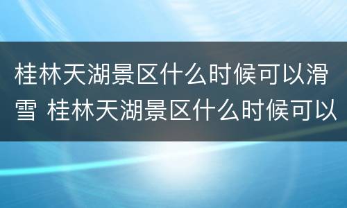 桂林天湖景区什么时候可以滑雪 桂林天湖景区什么时候可以滑雪啊