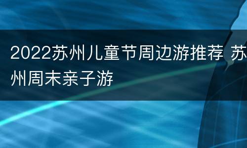 2022苏州儿童节周边游推荐 苏州周末亲子游