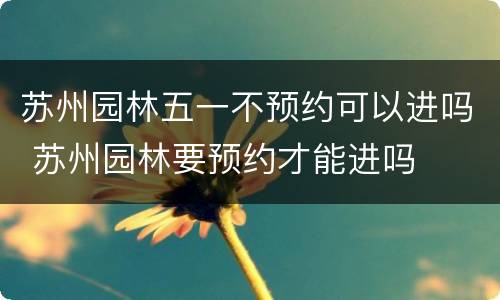 苏州园林五一不预约可以进吗 苏州园林要预约才能进吗