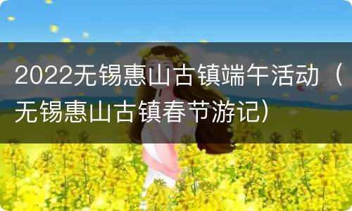 2022无锡惠山古镇端午活动（无锡惠山古镇春节游记）