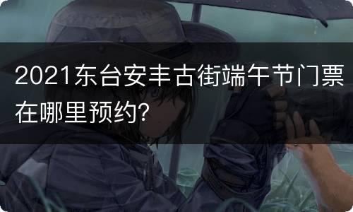 2021东台安丰古街端午节门票在哪里预约？