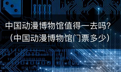中国动漫博物馆值得一去吗？（中国动漫博物馆门票多少）