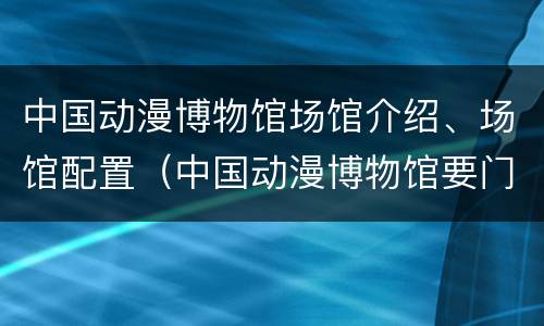 中国动漫博物馆场馆介绍、场馆配置（中国动漫博物馆要门票吗）