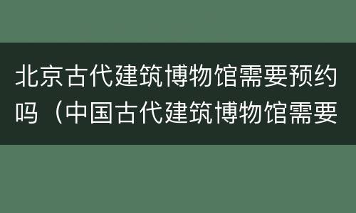 北京古代建筑博物馆需要预约吗（中国古代建筑博物馆需要预约吗）