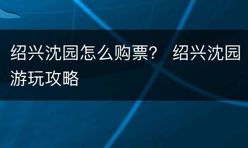 绍兴沈园怎么购票？ 绍兴沈园游玩攻略