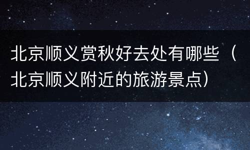 北京顺义赏秋好去处有哪些（北京顺义附近的旅游景点）