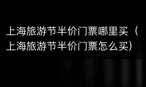 上海旅游节半价门票哪里买（上海旅游节半价门票怎么买）