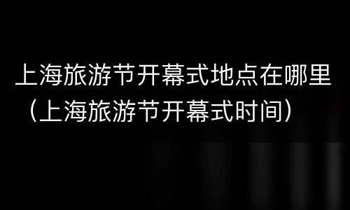 上海旅游节开幕式地点在哪里（上海旅游节开幕式时间）