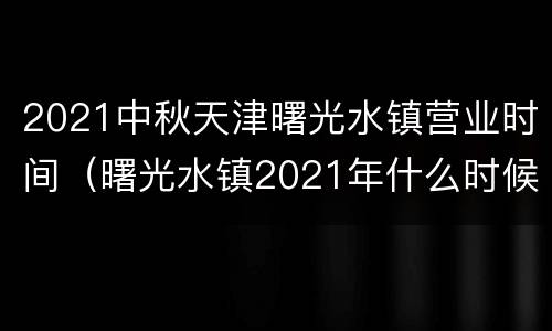 2021中秋天津曙光水镇营业时间（曙光水镇2021年什么时候营业）