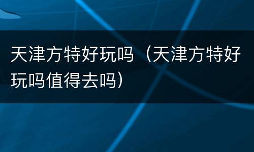 天津方特好玩吗（天津方特好玩吗值得去吗）