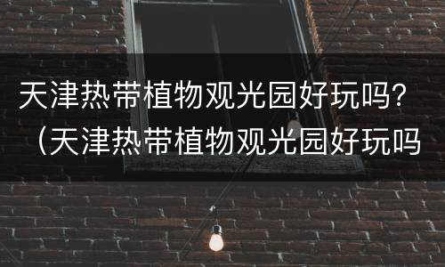 天津热带植物观光园好玩吗？（天津热带植物观光园好玩吗）
