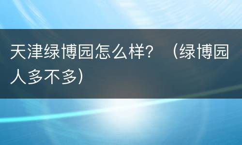 天津绿博园怎么样？（绿博园人多不多）
