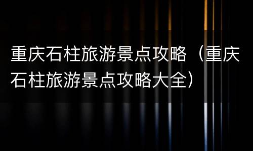 重庆石柱旅游景点攻略（重庆石柱旅游景点攻略大全）